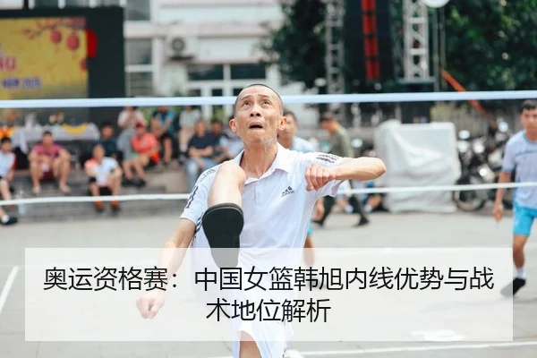 奥运资格赛：中国女篮韩旭内线优势与战术地位解析
