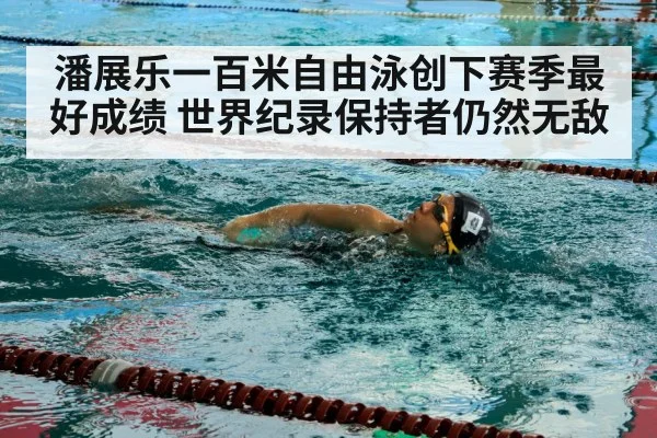 潘展乐一百米自由泳创下赛季最好成绩 世界纪录保持者仍然无敌