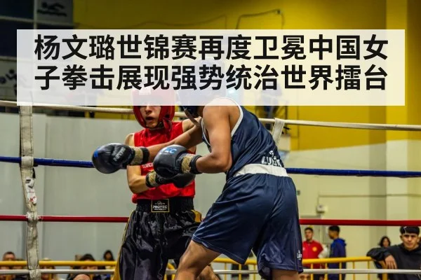 杨文璐世锦赛再度卫冕中国女子拳击展现强势统治世界擂台
