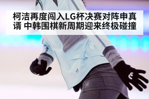 柯洁再度闯入LG杯决赛对阵申真谞 中韩围棋新周期迎来终极碰撞